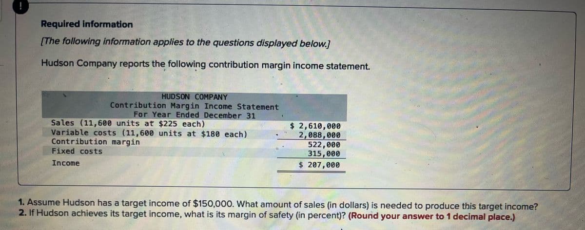 Required information
[The following information applies to the questions displayed below.]
Hudson Company reports the following contribution margin income statement.
HUDSON COMPANY
Contribution Margin Income Statement
For Year Ended December 31
Sales (11,600 units at $225 each)
Variable costs (11,600 units at $180 each)
Contribution margin
Fixed costs
Income
$ 2,610,000
2,088,000
522,000
315,000
$ 207,000
1. Assume Hudson has a target income of $150,000. What amount of sales (in dollars) is needed to produce this target income?
2. If Hudson achieves its target income, what is its margin of safety (in percent)? (Round your answer to 1 decimal place.)
