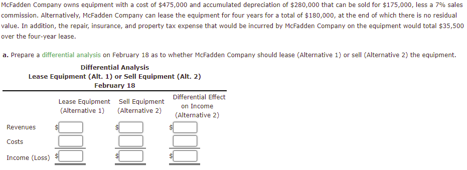 McFadden Company owns equipment with a cost of $475,000 and accumulated depreciation of $280,000 that can be sold for $175,000, less a 7% sales
commission. Alternatively, McFadden Company can lease the equipment for four years for a total of $180,000, at the end of which there is no residual
value. In addition, the repair, insurance, and property tax expense that would be incurred by McFadden Company on the equipment would total $35,500
over the four-year lease.
a. Prepare a differential analysis on February 18 as to whether McFadden Company should lease (Alternative 1) or sell (Alternative 2) the equipment.
Differential Analysis
Lease Equipment (Alt. 1) or Sell Equipment (Alt. 2)
February 18
Revenues
Costs
Income (Loss)
Lease Equipment Sell Equipment
(Alternative 1) (Alternative 2)
Differential Effect
on Income
(Alternative 2)