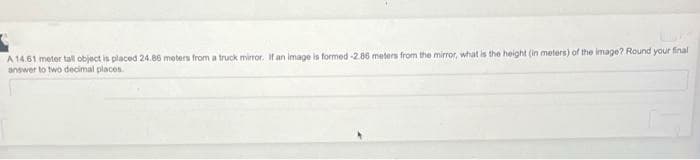 A 14.61 meter tall object is placed 24.86 meters from a truck mirror. If an image is formed -2.86 meters from the mirror, what is the height (in meters) of the image? Round your final
answer to two decimal places.