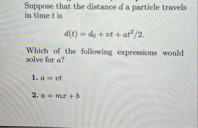 Suppose that the distance d a particle travels
in time t is
d(t) = do + vt + at²/2.
Which of the following expressions would
solve for a?
1. avt
2. a = mx + b
