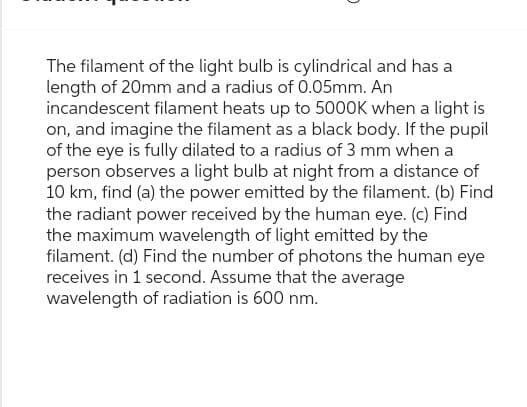 The filament of the light bulb is cylindrical and has a
length of 20mm and a radius of 0.05mm. An
incandescent filament heats up to 5000K when a light is
on, and imagine the filament as a black body. If the pupil
of the eye is fully dilated to a radius of 3 mm when a
person observes a light bulb at night from a distance of
10 km, find (a) the power emitted by the filament. (b) Find
the radiant power received by the human eye. (c) Find
the maximum wavelength of light emitted by the
filament. (d) Find the number of photons the human eye
receives in 1 second. Assume that the average
wavelength of radiation is 600 nm.