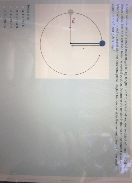 A pendulum consists of a rod of mass mrod 8.0 kg, length L = 1.2 m, and a small and dense object of mass m = 0.8 kg, as
shown below. The rod is released from the vertical position. Determine the tension in the rod at the contact point with the
sphere when the rod is parallel with the horizontal plane. Neglect friction, consider the moment of inertia of the small
object I = m*L2, and g=9.80 m/s².
T=2
Select one:
a. T = 16.1 N
b. T = 18.3 N
c. T = 21.7 N
d. T= 39.8 N
