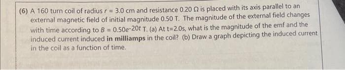 (6) A 160 turn coil of radius r = 3.0 cm and resistance 0.20 2 is placed with its axis parallel to an
external magnetic field of initial magnitude 0.50 T. The magnitude of the external field changes
with time according to B = 0.50e-20t T. (a) At t=2.0s, what is the magnitude of the emf and the
induced current induced in milliamps in the coil? (b) Draw a graph depicting the induced current
in the coil as a function of time.