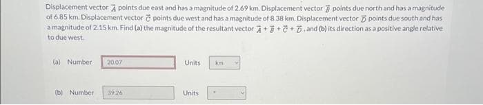 Displacement vector À points due east and has a magnitude of 2.69 km. Displacement vector points due north and has a magnitude
of 6.85 km. Displacement vector e points due west and has a magnitude of 8.38 km. Displacement vector 5 points due south and has
a magnitude of 2.15 km. Find (a) the magnitude of the resultant vector +++.and (b) its direction as a positive angle relative
to due west.
(a) Number - 20.07
(b) Number
39.26
Units
Units
km
