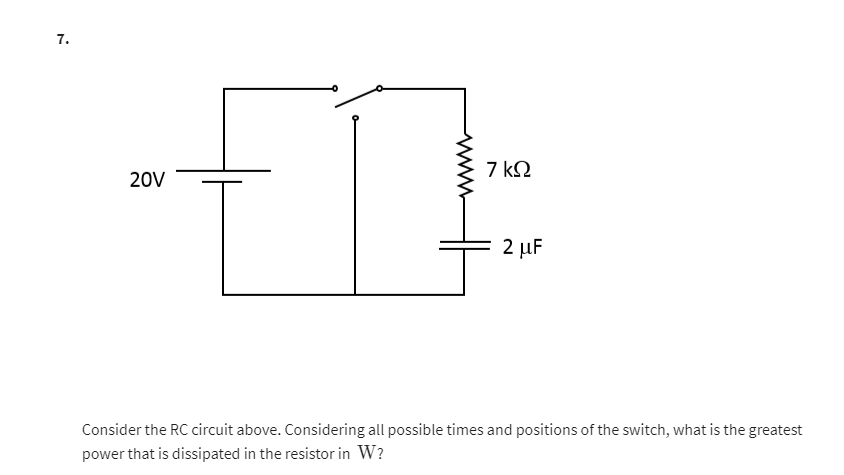 7.
20V
7 ΚΩ
2 μF
Consider the RC circuit above. Considering all possible times and positions of the switch, what is the greatest
power that is dissipated in the resistor in W?