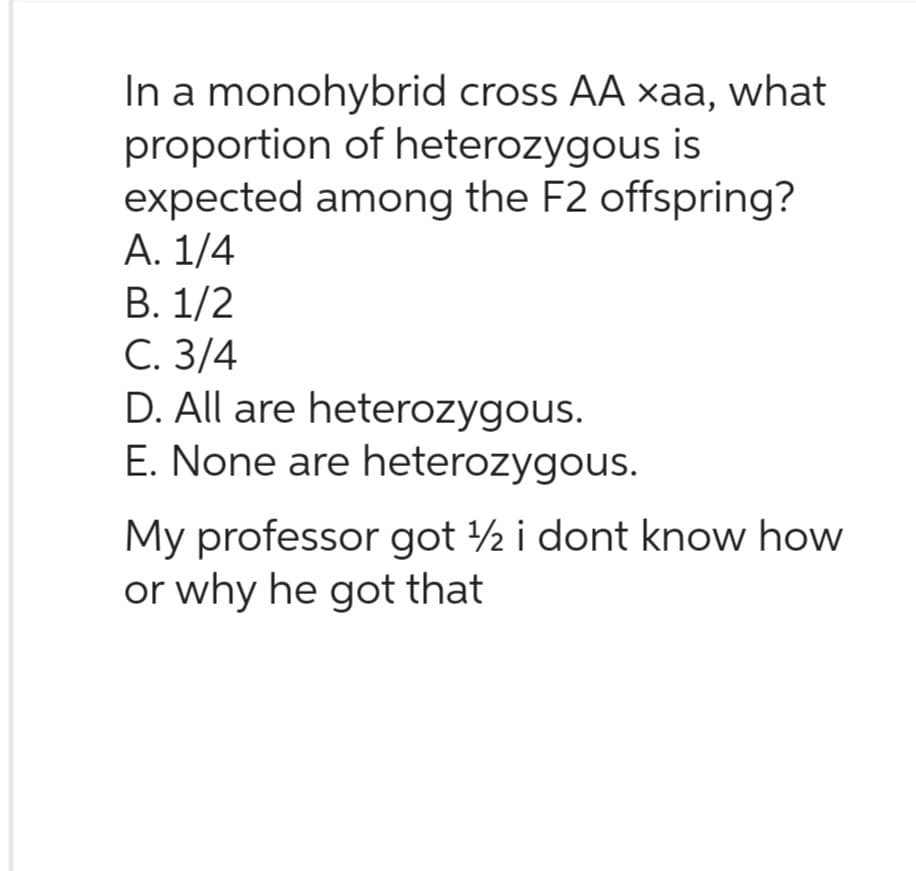 In a monohybrid cross AA xaa, what
proportion of heterozygous is
expected among the F2 offspring?
A. 1/4
B. 1/2
C. 3/4
D. All are heterozygous.
E. None are heterozygous.
My professor got 12 i dont know how
or why he got that
