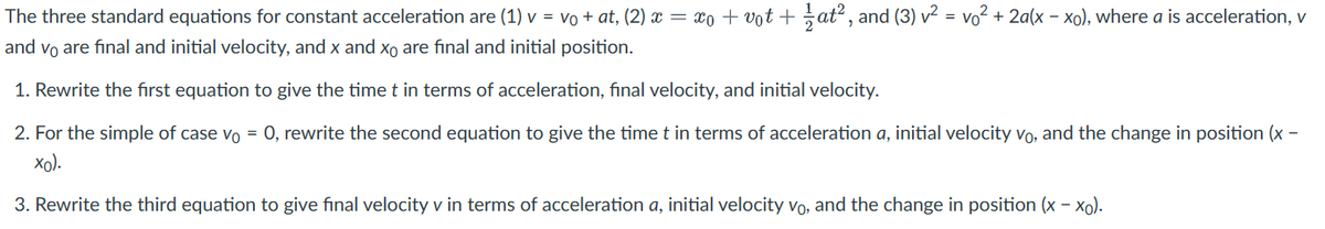 The three standard equations for constant acceleration are (1) v = vo + at, (2) x = xo + vot + 1⁄at², and (3) v² = v₁² + 2a(x − xo), where a is acceleration, v
and vo are final and initial velocity, and x and xo are final and initial position.
1. Rewrite the first equation to give the time t in terms of acceleration, final velocity, and initial velocity.
2. For the simple of case vo = 0, rewrite the second equation to give the time t in terms of acceleration a, initial velocity vo, and the change in position (x-
xo).
3. Rewrite the third equation to give final velocity v in terms of acceleration a, initial velocity vo, and the change in position (x - xo).