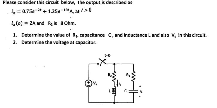 Please consider this circuit below, the output is described as
ix = 0.75e-2t + 1.25e-18t A, at />0
ix(0) = 2A and R₂ is 8 Ohm.
1. Determine the value of R₁, capacitance C, and inductance L and also V, in this circuit.
2. Determine the voltage at capacitor.
t=0
R₁
