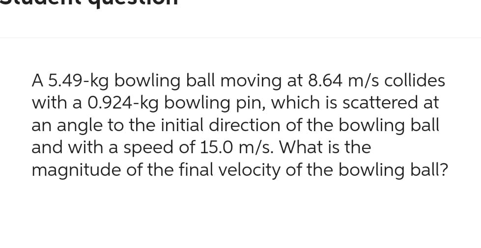 A 5.49-kg bowling ball moving at 8.64 m/s collides
with a 0.924-kg bowling pin, which is scattered at
an angle to the initial direction of the bowling ball
and with a speed of 15.0 m/s. What is the
magnitude of the final velocity of the bowling ball?
