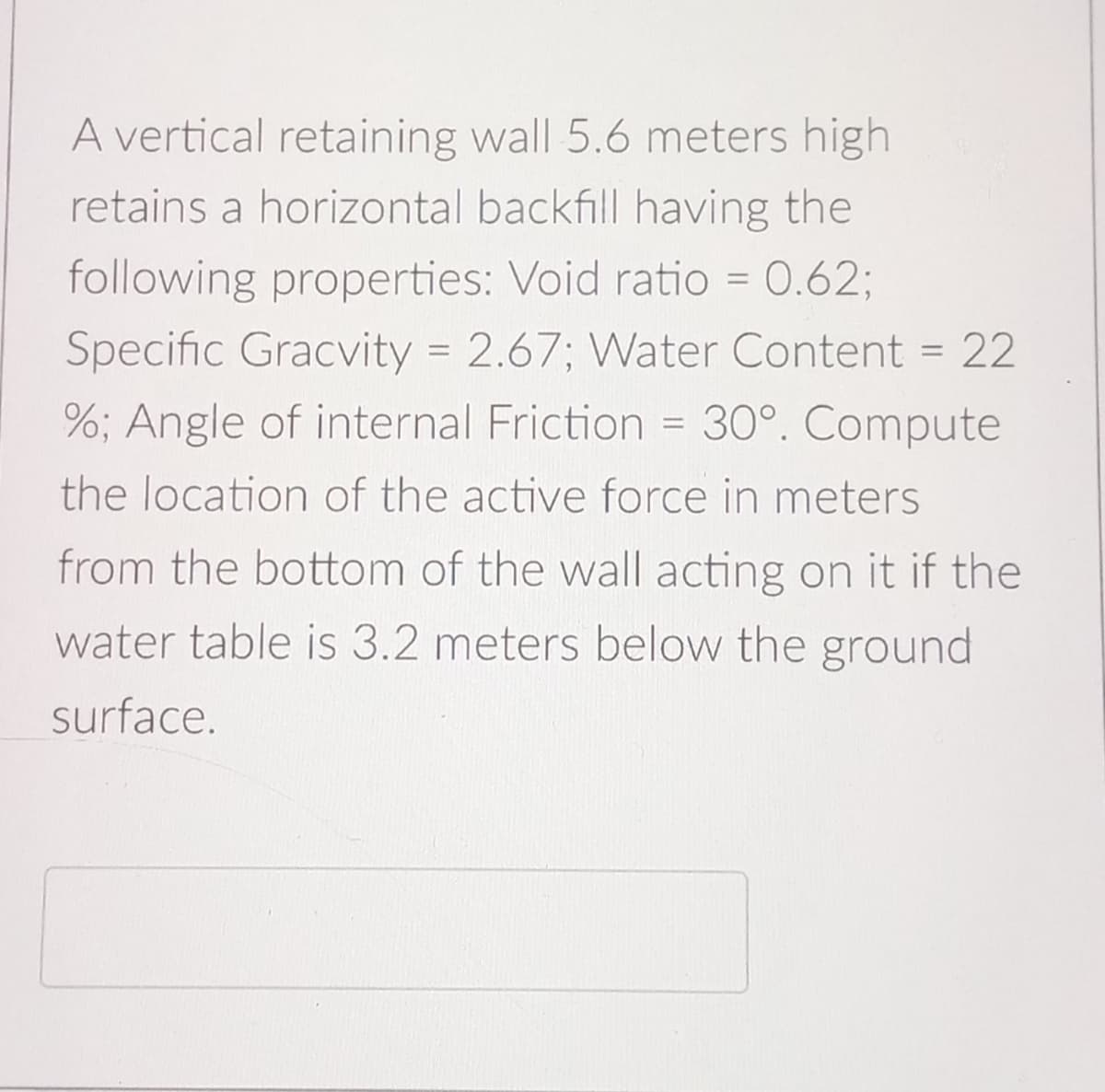A vertical retaining wall 5.6 meters high
retains a horizontal backfill having the
following properties: Void ratio = 0.62;
Specific Gracvity = 2.67; Water Content = 22
%; Angle of internal Friction = 30°. Compute
the location of the active force in meters
from the bottom of the wall acting on it if the
water table is 3.2 meters below the ground
surface.