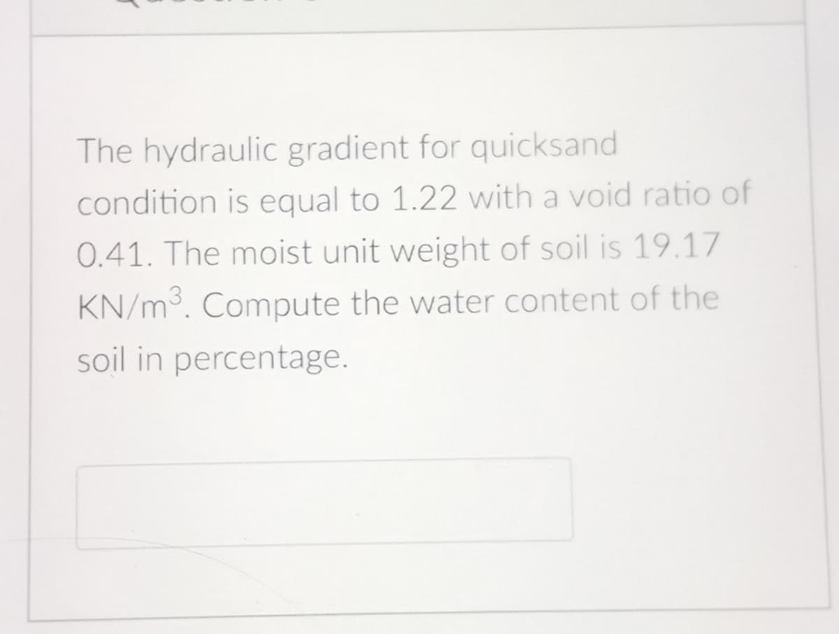 The hydraulic gradient for quicksand
condition is equal to 1.22 with a void ratio of
0.41. The moist unit weight of soil is 19.17
KN/m³. Compute the water content of the
soil in percentage.