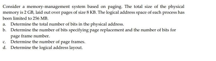 Consider a memory-management system based on paging. The total size of the physical
memory is 2 GB, laid out over pages of size 8 KB. The logical address space of each process has
been limited to 256 MB.
a. Determine the total number of bits in the physical address.
b. Determine the number of bits specifying page replacement and the number of bits for
page frame number.
C. Determine the number of page frames.
d. Determine the logical address layout.