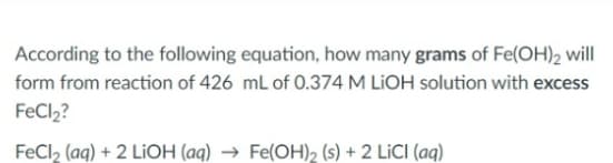 According to the following equation, how many grams of Fe(OH)2 will
form from reaction of 426 mL of 0.374 M LIOH solution with excess
FeCl2?
FeCl₂ (aq) + 2 LiOH (aq) → Fe(OH)₂ (s) + 2 LICI (aq)