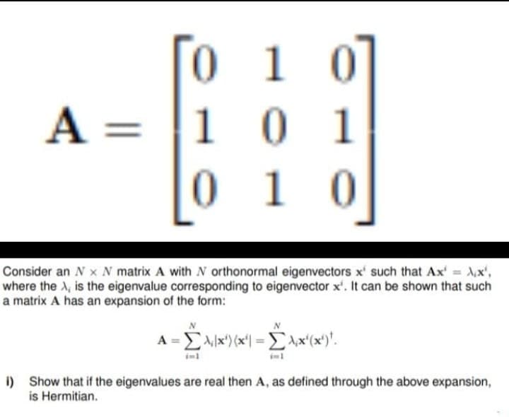 A =
0 1 0
101
010
Consider an Nx N matrix A with N orthonormal eigenvectors x' such that Ax' = x¹,
where the A, is the eigenvalue corresponding to eigenvector x'. It can be shown that such
a matrix A has an expansion of the form:
A =Σ/x)(x| = Σ\x(x)".
-£xx²(x)!
i) Show that if the eigenvalues are real then A, as defined through the above expansion,
is Hermitian.