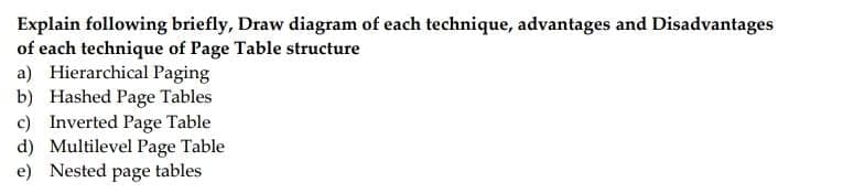 Explain following briefly, Draw diagram of each technique, advantages and Disadvantages
of each technique of Page Table structure
a) Hierarchical Paging
b) Hashed Page Tables
c) Inverted Page Table
d) Multilevel Page Table
e) Nested page tables