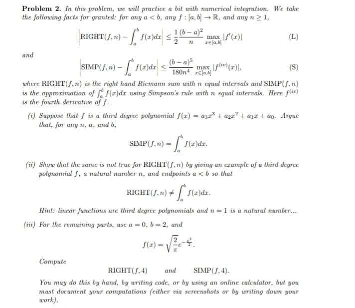 Problem 2. In this problem, we will practice a bit with numerical integration. We take
the following facts for granted: for any a <b, any f: [a, b] → R, and any n ≥ 1,
and
RIGHT(ƒ,n) – [*° f(x)dx ≤
2
1(b-a)²
n
Compute
SIMP(f,n) - [ f(x)dx ≤ max f(i)(x)\,
[ab]
max f'(x)|
z€[a,b]
(b-a)5
180n4
SIMP(f,n):
(S)
where RIGHT(f, n) is the right hand Riemann sum with n equal intervals and SIMP (f, n)
is the approximation of f f(x)dx using Simpson's rule with n equal intervals. Here f(iv)
is the fourth derivative of f.
(i) Suppose that f is a third degree polynomial f(x) = a3x³ + a₂x² + a₁ + ao. Argue
that, for any n, a, and b,
(L)
f(x)dr.
(ii) Show that the same is not true for RIGHT(f, n) by giving an example of a third degree
polynomial f, a natural number n, and endpoints a < b so that
RIGHT (f, n) + f(z)dr.
Hint: linear functions are third degree polynomials and n = 1 is a natural number...
(iii) For the remaining parts, use a = 0, b = 2, and
f(x)=
-4.
RIGHT(f, 4)
and
SIMP (f, 4).
You may do this by hand, by writing code, or by using an online calculator, but you
must document your computations (either via screenshots or by writing down your
work).