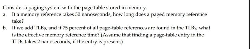 Consider a paging system with the page table stored in memory.
a. If a memory reference takes 50 nanoseconds, how long does a paged memory reference
take?
b.
If we add TLBs, and if 75 percent of all page-table references are found in the TLBs, what
is the effective memory reference time? (Assume that finding a page-table entry in the
TLBS takes 2 nanoseconds, if the entry is present.)
