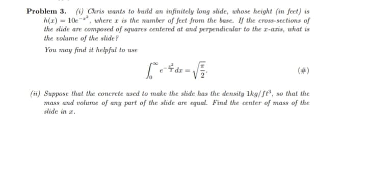 Problem 3. (i) Chris wants to build an infinitely long slide, whose height (in feet) is
h(x) = 10e-², where x is the number of feet from the base. If the cross-sections of
the slide are composed of squares centered at and perpendicular to the x-axis, what is
the volume of the slide?
You may find it helpful to use
[²° e ²² dx = √²/²
(ii) Suppose that the concrete used to make the slide has the density 1kg/ft³, so that the
mass and volume of any part of the slide are equal. Find the center of mass of the
slide in z.
(#)