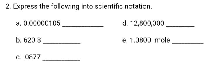 2. Express the following into scientific notation.
a. 0.00000105
d. 12,800,000
b. 620.8
e. 1.0800 mole
C. .0877
