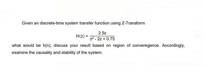 Given an discrete-time system transfer function using Z-Transform
2.5z
H(2) =
z2 - 2z + 0.75
what would be h(n), discuss your result based on region of converegence. Accordingly,
examine the causality and stability of the system.
