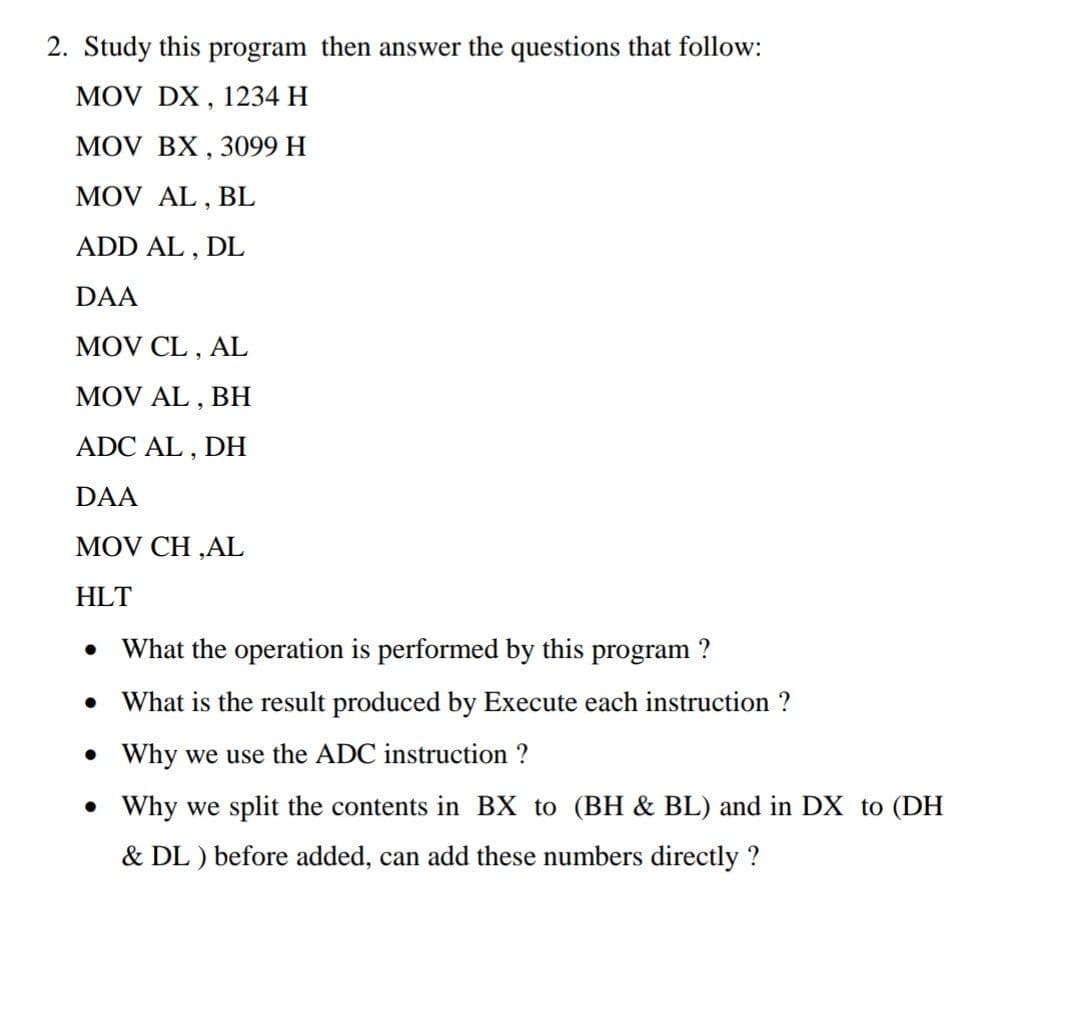 2. Study this program then answer the questions that follow:
MOV DX , 1234 H
MOV BX, 3099 H
MOV AL,!
BL
ADD AL , DL
DAA
MOV CL , AL
MOV AL , BH
ADC AL , DH
DAA
MOV CH ,AL
HLT
What the operation is performed by this program ?
What is the result produced by Execute each instruction ?
• Why we use the ADC instruction ?
• Why we split the contents in BX to (BH & BL) and in DX to (DH
& DL ) before added, can add these numbers directly ?
