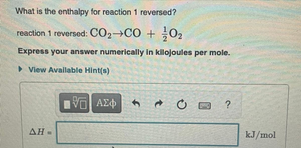 What is the enthalpy for reaction 1 reversed?
reaction 1 reversed: CO₂¬CO + 0₂
2
Express your answer numerically in kilojoules per mole.
▷ View Available Hint(s)
AH
VE ΑΣΦ
→
?
kJ/mol