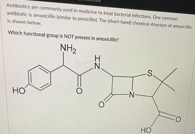 Antibiotics are commonly used in medicine to treat bacterial infections. One common
antibiotic is amoxicillin (similar to penicillin). The (short-hand) chemical structure of amoxicillin
is shown below.
Which functional group is NOT present in amoxicillin?
NH2
S.
HO
N-
Но
