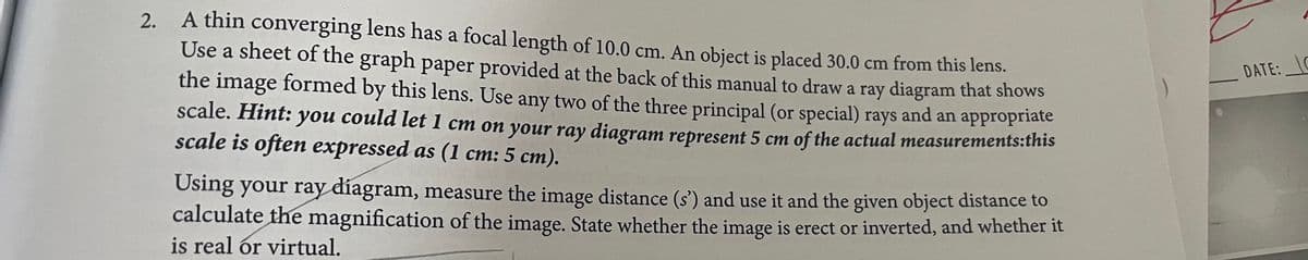 2. A thin converging lens has a focal length of 10.0 cm. An object is placed 30.0 cm from this lens.
Use a sheet of the graph paper provided at the back of this manual to draw a ray diagram that shows
the image formed by this lens. Use any two of the three principal (or special) rays and an appropriate
scale. Hint: you could let 1 cm on your ray diagram represent 5 cm of the actual measurements:this
scale is often expressed as (1 cm: 5 cm).
Using your ray diagram, measure the image distance (s') and use it and the given object distance to
calculate the magnification of the image. State whether the image is erect or inverted, and whether it
is real or virtual.
DATE: C
