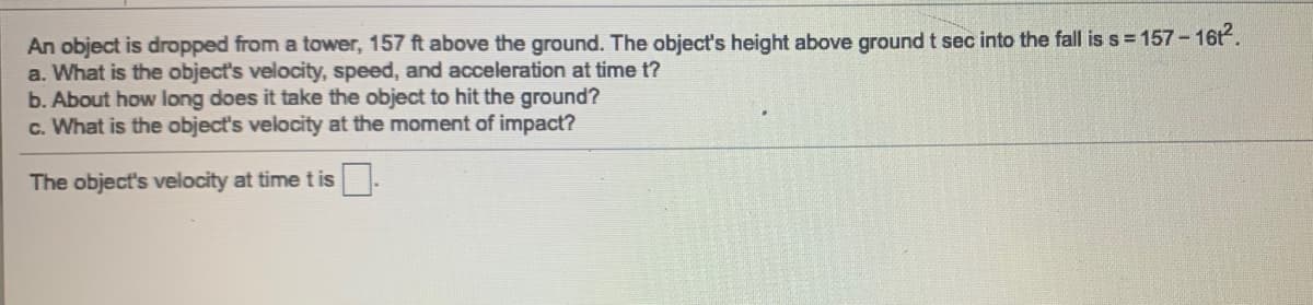 An object is dropped from a tower, 157 ft above the ground. The object's height above ground t sec into the fall is s = 157- 16t.
a. What is the object's velocity, speed, and acceleration at time t?
b. About how long does it take the object to hit the ground?
c. What is the object's velocity at the moment of impact?
The object's velocity at time t is.
