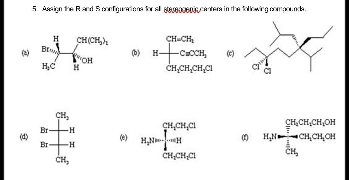 (a)
(d)
5. Assign the R and S configurations for all stereogenic centers in the following compounds.
BI
H
CH(CH₂)₂
KAMION
WOH
H₂C H
CH₂
Br -H
Br
+H
CH,
(0)
CH=CH₂
H+C₂0
-C=CCH₂
CH₂CH₂CH₂C1
CH₂CH₂CI
H₂NH
CH₂CH₂Cl
CH₂CH₂CH₂OH
H₂N CH₂CH₂OH
CH₂