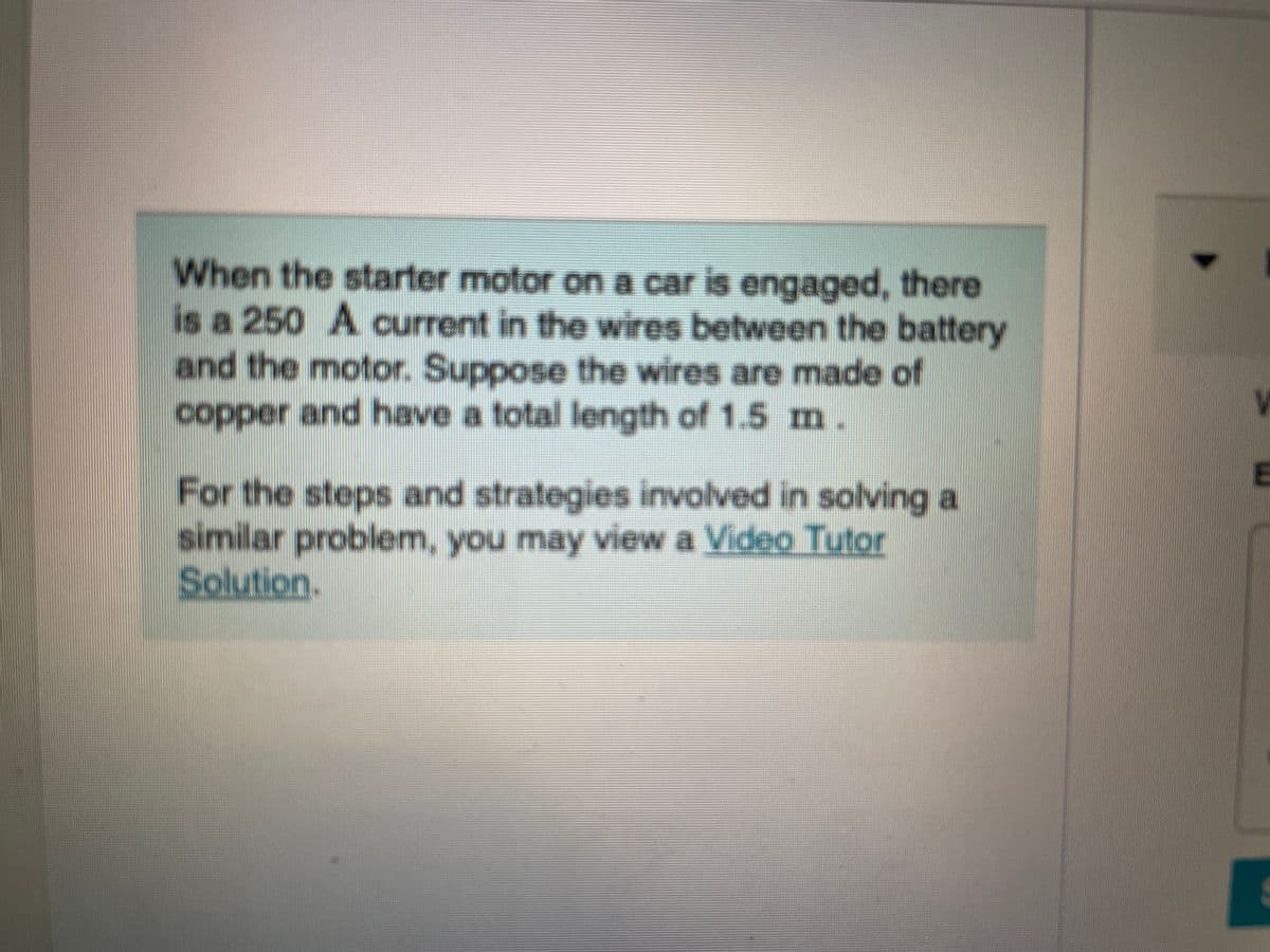 When the starter motor on a car is engaged, there
is a 250 A current in the wires between the battery
and the motor. Suppose the wires are made of
copper and have a total length of 1.5 m.
For the steps and strategies involved in solving a
similar problem, you may view a Video Tutor
Solution.
E