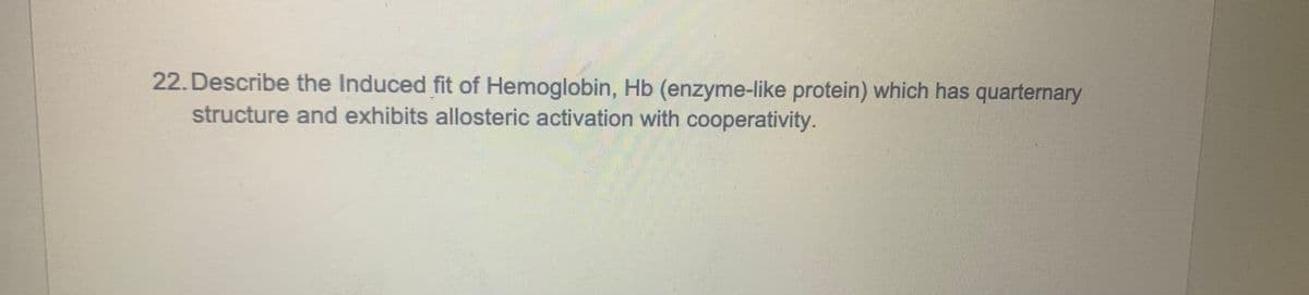 22. Describe the Induced fit of Hemoglobin, Hb (enzyme-like protein) which has quarternary
structure and exhibits allosteric activation with cooperativity.
