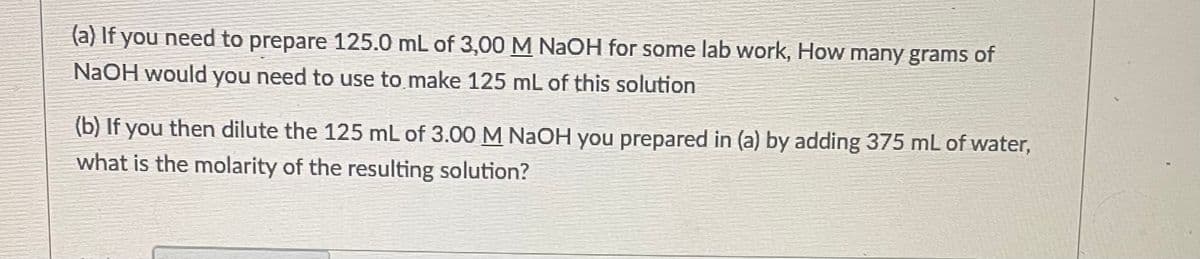 (a) If you need to prepare 125.0 mL of 3,00 M NaOH for some lab work, How many grams of
NaOH would you need to use to make 125 mL of this solution
(b) If you then dilute the 125 mL of 3.00 M NaOH you prepared in (a) by adding 375 mL of water,
what is the molarity of the resulting solution?