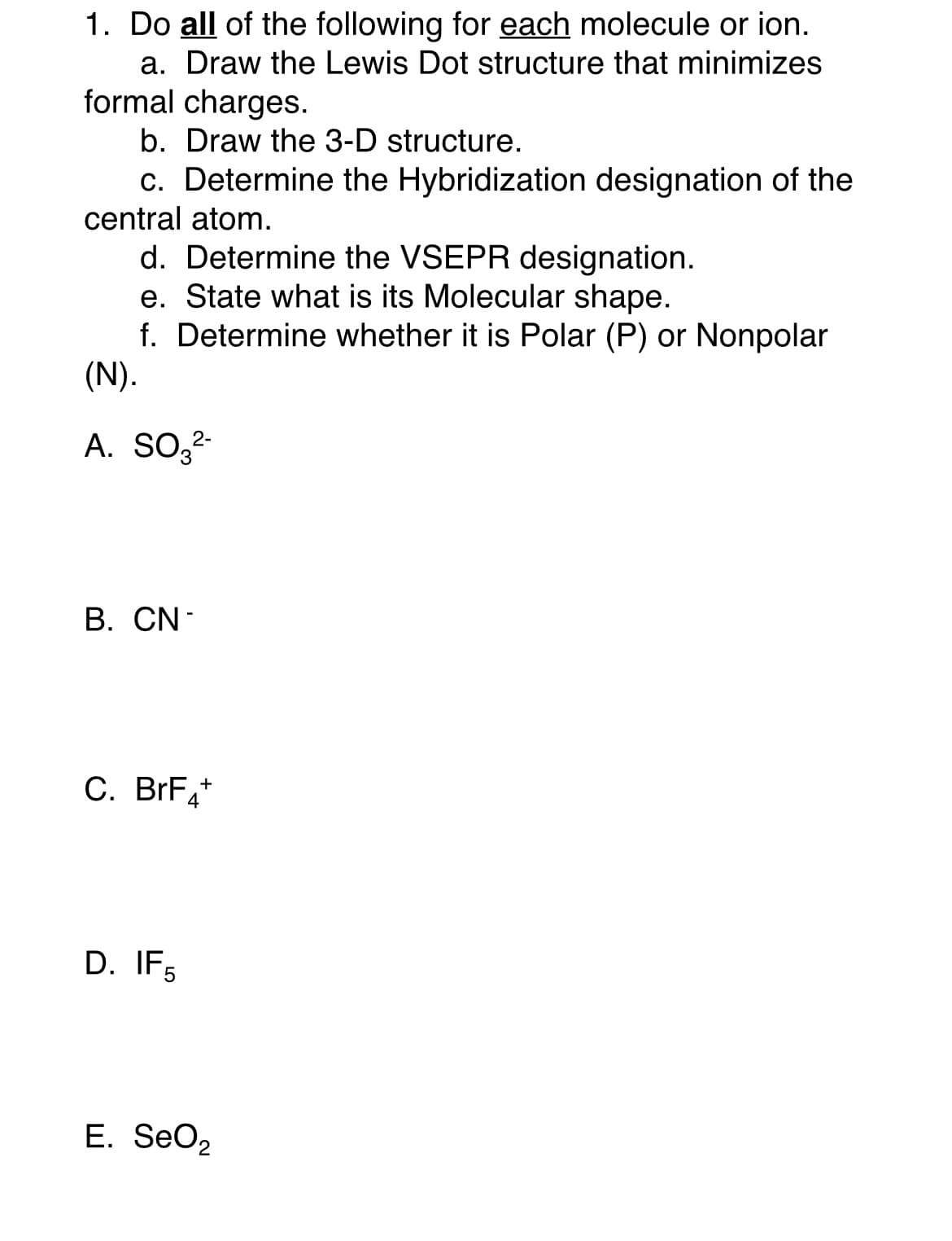 1. Do all of the following for each molecule or ion.
a. Draw the Lewis Dot structure that minimizes
formal charges.
b. Draw the 3-D structure.
c. Determine the Hybridization designation of the
central atom.
d. Determine the VSEPR designation.
e. State what is its Molecular shape.
f. Determine whether it is Polar (P) or Nonpolar
(N).
A. SO3²-
B. CN-
C. BrF4+
D. IF5
E. SeO2
