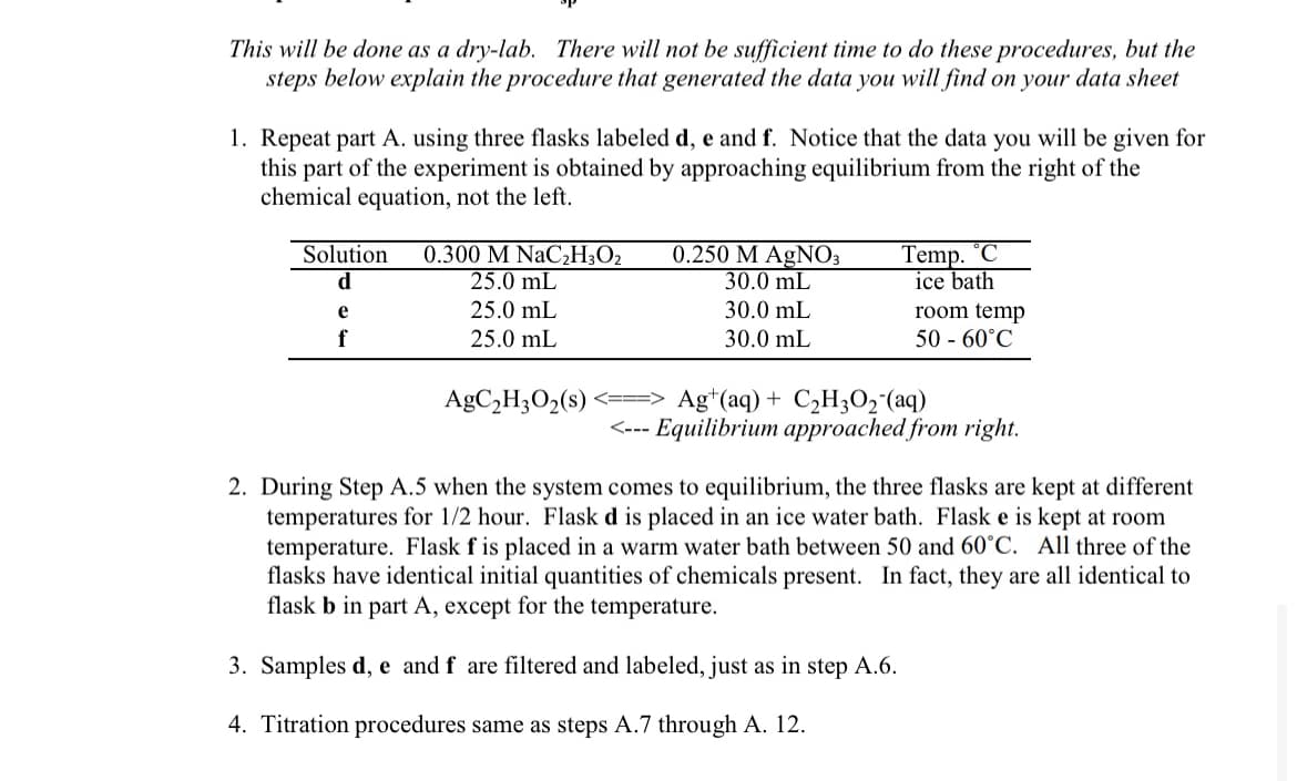 This will be done as a dry-lab. There will not be sufficient time to do these procedures, but the
steps below explain the procedure that generated the data you will find on your data sheet
1. Repeat part A. using three flasks labeled d, e and f. Notice that the data you will be given for
this part of the experiment is obtained by approaching equilibrium from the right of the
chemical equation, not the left.
Solution 0.300 M NaC₂H3O2
d
25.0 mL
25.0 mL
25.0 mL
e
f
AgC₂H3O₂ (s)
0.250 M AgNO3
30.0 mL
30.0 mL
30.0 mL
Temp. °C
ice bath
room temp
50 - 60°C
Ag+ (aq) + C₂H3O₂ (aq)
<--- Equilibrium approached from right.
2. During Step A.5 when the system comes to equilibrium, the three flasks are kept at different
temperatures for 1/2 hour. Flask d is placed in an ice water bath. Flask e is kept at room
temperature. Flask f is placed in a warm water bath between 50 and 60°C. All three of the
flasks have identical initial quantities of chemicals present. In fact, they are all identical to
flask b in part A, except for the temperature.
3. Samples d, e and f are filtered and labeled, just as in step A.6.
4. Titration procedures same as steps A.7 through A. 12.