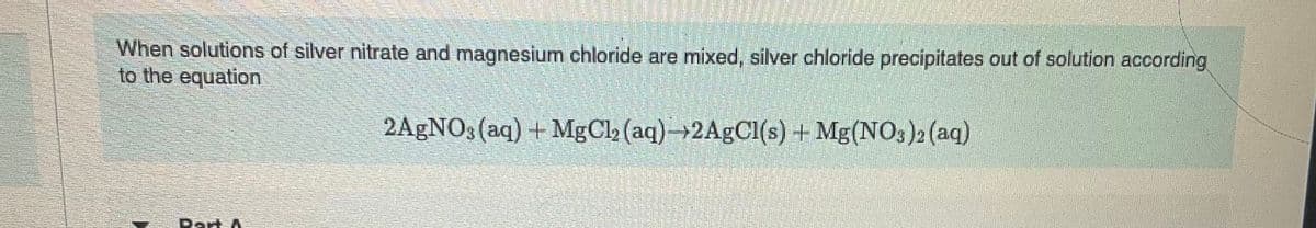 When solutions of silver nitrate and magnesium chloride are mixed, silver chloride precipitates out of solution according
to the equation
2AgNO3(aq) + MgCl₂ (aq)-2AgCl(s) + Mg(NO3)2 (aq)
Part A