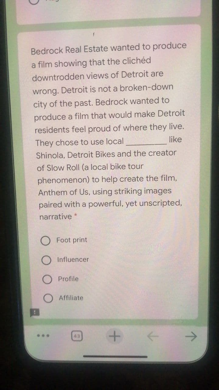 Bedrock Real Estate wanted to produce
a film showing that the clichéd
downtrodden views of Detroit are
wrong. Detroit is not a broken-down
city of the past. Bedrock wanted to
produce a film that would make Detroit
residents feel proud of where they live.
They chose to use local
like
Shinola, Detroit Bikes and the creator
of Slow Roll (a local bike tour
phenomenon) to help create the film,
Anthem of Us, using striking images
paired with a powerful, yet unscripted,
narrative *
Foot print
Influencer
O Profile
Affiliate
...
43
->
