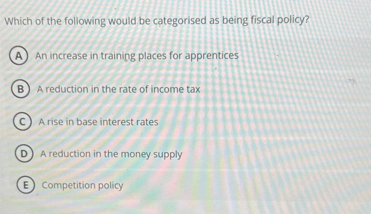 Which of the following would be categorised as being fiscal policy?
A
B
C
E
An increase in training places for apprentices
A reduction in the rate of income tax
A rise in base interest rates
A reduction in the money supply
Competition policy