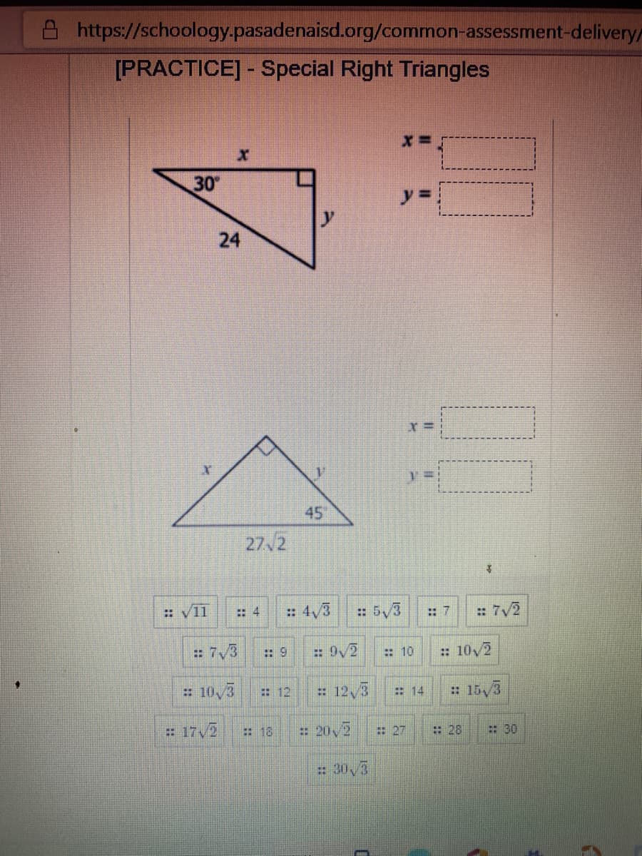 https://schoology.pasadenaisd.org/common-assessment-delivery
[PRACTICE] - Special Right Triangles
30
y% =
45
27 2
:: V11
:: 4
: 4/3
: 5/3
: 7
= 7/2
= 7,3
:: 9
: 9/2
: 10/2
: 10
= 10,3
# 12,3
: 15,3
: 12
14
# 17 /2
:18
= 20,2
:27
: 28
: 30
# 30,3
24
