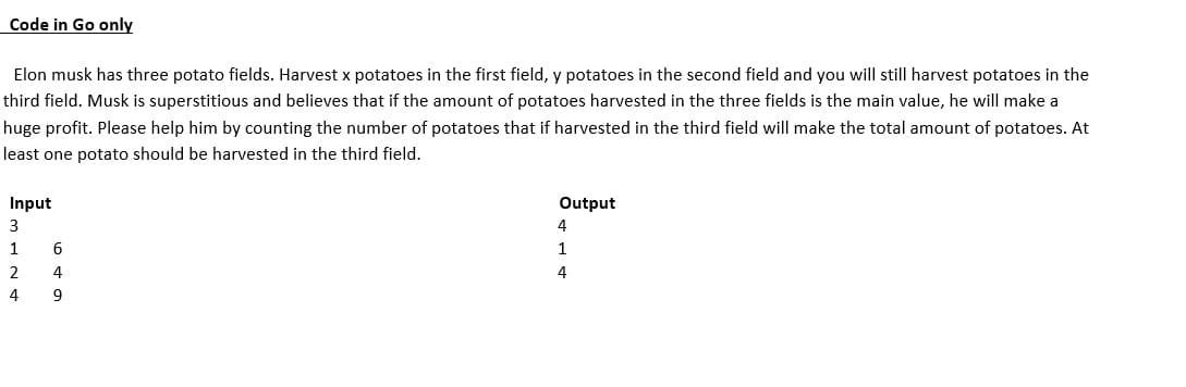 Code in Go only
Elon musk has three potato fields. Harvest x potatoes in the first field, y potatoes in the second field and you will still harvest potatoes in the
third field. Musk is superstitious and believes that if the amount of potatoes harvested in the three fields is the main value, he will make a
huge profit. Please help him by counting the number of potatoes that if harvested in the third field will make the total amount of potatoes. At
least one potato should be harvested in the third field.
Input
3
1
2
4
6
4
9
Output
---