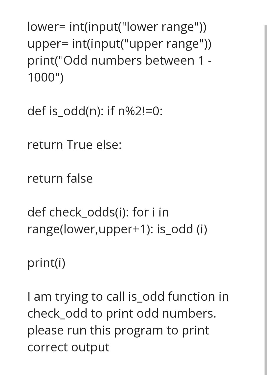 lower= int(input("lower range"))
upper= int(input("upper range"))
print("Odd numbers between 1 -
1000")
def is_odd(n): if n%2!=0:
return True else:
return false
def check_odds(i): for i in
range(lower, upper+1): is_odd (i)
print(i)
I am trying to call is_odd function in
check_odd to print odd numbers.
please run this program to print
correct output