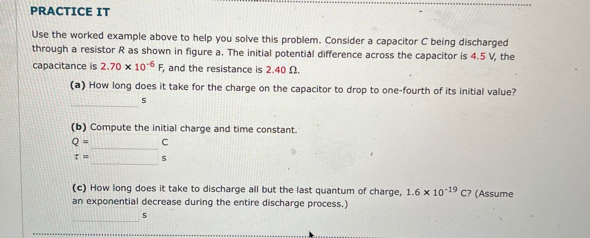 PRACTICE IT
Use the worked example above to help you solve this problem. Consider a capacitor C being discharged
through a resistor R as shown in figure a. The initial potential difference across the capacitor is 4.5 V, the
capacitance is 2.70 x 10-6 F, and the resistance is 2.40.
(a) How long does it take for the charge on the capacitor to drop to one-fourth of its initial value?
S
(b) Compute the initial charge and time constant.
Q =
T =
C
S
(c) How long does it take to discharge all but the last quantum of charge, 1.6 x 10-19 C? (Assume
an exponential decrease during the entire discharge process.)
S