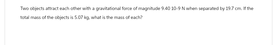 Two objects attract each other with a gravitational force of magnitude 9.40 10-9 N when separated by 19.7 cm. If the
total mass of the objects is 5.07 kg, what is the mass of each?