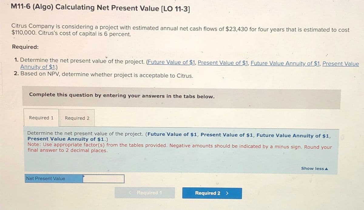 M11-6 (Algo) Calculating Net Present Value [LO 11-3]
Citrus Company is considering a project with estimated annual net cash flows of $23,430 for four years that is estimated to cost
$110,000. Citrus's cost of capital is 6 percent.
Required:
1. Determine the net present value of the project. (Future Value of $1, Present Value of $1, Future Value Annuity of $1. Present Value
Annuity of $1.)
2. Based on NPV, determine whether project is acceptable to Citrus.
Complete this question by entering your answers in the tabs below.
Required 1 Required 2
Determine the net present value of the project. (Future Value of $1, Present Value of $1, Future Value Annuity of $1,
Present Value Annuity of $1.)
Note: Use appropriate factor(s) from the tables provided. Negative amounts should be indicated by a minus sign. Round your
final answer to 2 decimal places.
Net Present Value
< Required 1
Required 2 >
Show less