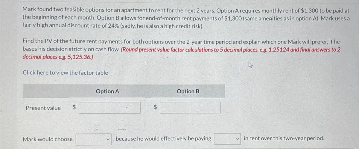 Mark found two feasible options for an apartment to rent for the next 2 years. Option A requires monthly rent of $1,300 to be paid at
the beginning of each month. Option B allows for end-of-month rent payments of $1,300 (same amenities as in option A). Mark uses a
fairly high annual discount rate of 24 % (sadly, he is also a high credit risk).
Find the PV of the future rent payments for both options over the 2-year time period and explain which one Mark will prefer, if he
bases his decision strictly on cash flow. (Round present value factor calculations to 5 decimal places, e.g. 1.25124 and final answers to 2
decimal places eg. 5,125.36.)
Click here to view the factor table
A
Option A
Present value
$
S
Option B
Mark would choose
, because he would effectively be paying
in rent over this two-year period.