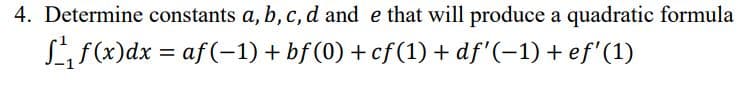 4. Determine constants a, b, c, d and e that will produce a quadratic formula
Lf(x)dx = af(-1) + bf (0) + cf(1) + df'(-1) + ef'(1)
%3D

