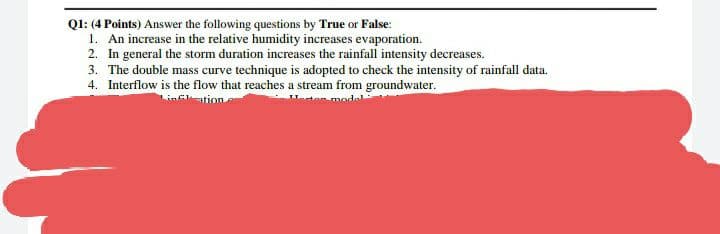 Ql: (4 Points) Answer the following questions by True or False:
1. An increase in the relative humidity increases evaporation.
2. In general the storm duration increases the rainfall intensity decreases.
3. The double mass curve technique is adopted to check the intensity of rainfall data.
4. Interflow is the flow that reaches a stream from groundwater.
ation
