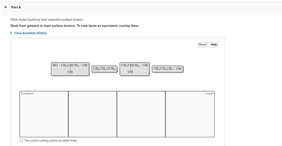 Part A
Rank these liquids by their expected surface tension.
Rank from greatest to least surface tension. To rank items as equivalent, overlap them.
► View Available Hint(s)
Greatest
U
HO-CH₂CHCH₂-OH
OH
The correct ranking cannot be determined.
CH3CH₂OCH3
CH3CHCH₂ – OH
OH
CH3CH₂CH2-OH
Reset Help
Least