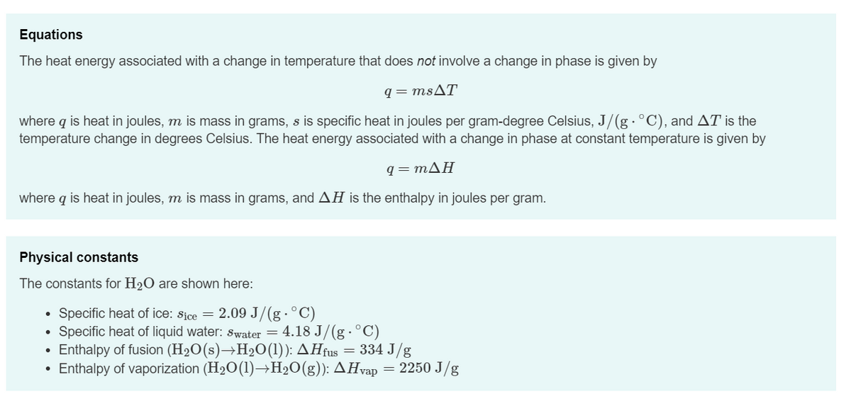 Equations
The heat energy associated with a change in temperature that does not involve a change in phase is given by
q=msAT
where q is heat in joules, m is mass in grams, s is specific heat in joules per gram-degree Celsius, J/(g · °C), and AT is the
temperature change in degrees Celsius. The heat energy associated with a change in phase at constant temperature is given by
q=mΔΗ
where q is heat in joules, m is mass in grams, and AH is the enthalpy in joules per gram.
Physical constants
The constants for H₂O are shown here:
●
●
Specific heat of ice: Sice = 2.09 J/(g. °C)
Specific heat of liquid water: swater = 4.18 J/(g · °C)
Enthalpy of fusion (H₂O(s)→H₂O(1)): AHfus = 334 J/g
Enthalpy of vaporization (H₂O(1)→H₂O(g)): AHvap = 2250 J/g