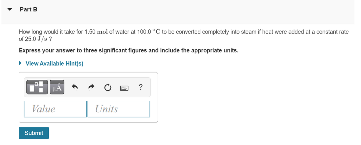 Part B
How long would it take for 1.50 mol of water at 100.0 °C to be converted completely into steam if heat were added at a constant rate
of 25.0 J/s ?
Express your answer to three significant figures and include the appropriate units.
► View Available Hint(s)
Value
Submit
Units
2
?